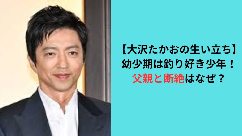 【大沢たかおの生い立ち】幼少期は釣り好き少年！父親と断絶はなぜ？